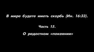 В мире будете иметь скорбь (Ин. 16_33). 
Часть 15. О радостном «покаянии»