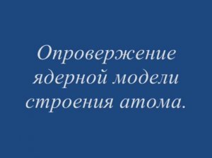 Опровержение ядерной модели строения атома.