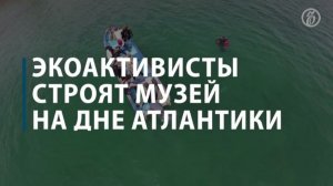 Экоактивисты строят музей на дне Атлантики