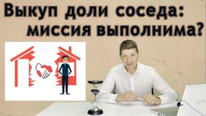 Выкуп доли соседа: миссия выполнима? Видео №36.