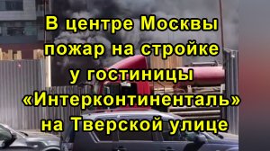 В центре Москвы пожар на стройке у гостиницы «Интерконтиненталь» на Тверской улице