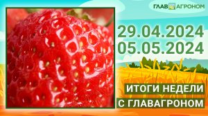 Итоги недели с ГлавАгроном. 29.04.2024 - 05.05.2024