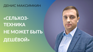 Денис Максимкин, «Росспецмаш»: о российской сельхозтехнике, ценах, санкциях и господдержке