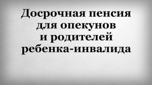 Досрочная пенсия для опекунов и родителей ребенка инвалида