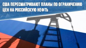 США пересматривают планы по ограничению цен на российскую нефть