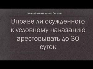 Иж Адвокат Пастухов. Вправе ли осужденного условно  арестовывать до 30 суток после розыска.