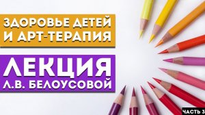 Лекция Л.В. Белоусовой «Здоровье детей и арт-терапия» Часть 3