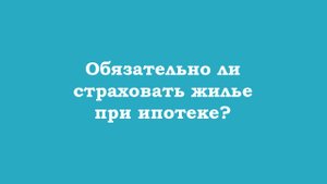 Обязательно ли страховать жилье при ипотеке