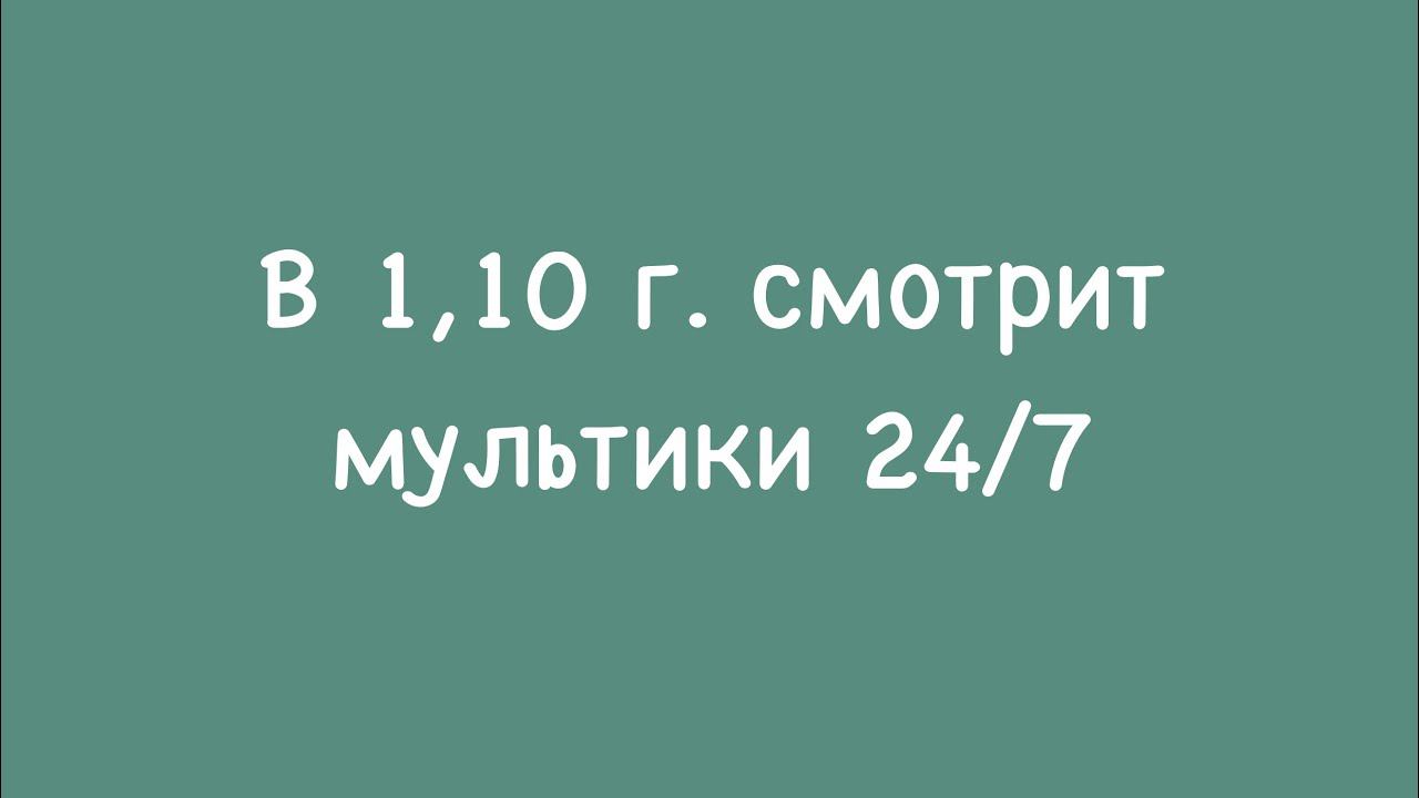 В 1.10 г. смотрит мультики 24/7