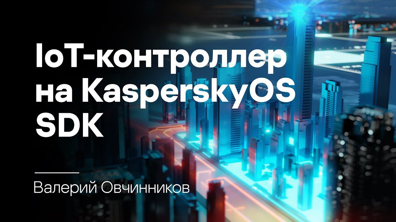 Валерий Овчинников. Как мы кибериммунный IoT-контроллер на KasperskyOS SDK разрабатывали