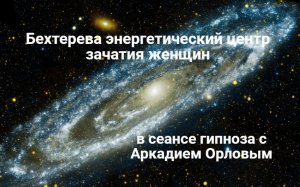Бехтерева энергетический центр зачатия женщин в сеансе гипноза с Аркадием Орловы.
