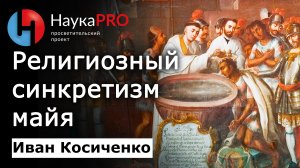 Религиозный синкретизм (смешение религий) майя – историк Иван Косиченко | История Юкатана | Научпоп