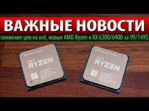 ВАЖНЫЕ НОВОСТИ: снижение цен на всё, новые AMD Ryzen и RX 6300/6400 за 99/149$