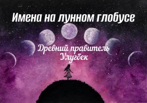 3. _Имена на лунном глобусе_. Поговорим об одном из древних правителей - Улугбеке.mp4