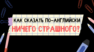 Как сказать по-английски НИЧЕГО СТРАШНОГО?