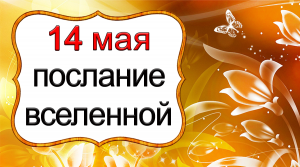 ПОСЛАНИЕ ВСЕЛЕННОЙ на 14 мая.