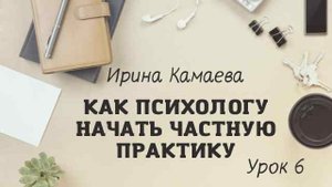 Ирина Камаева. Как психологу начать частную практику. Обучающая программа. Урок 6