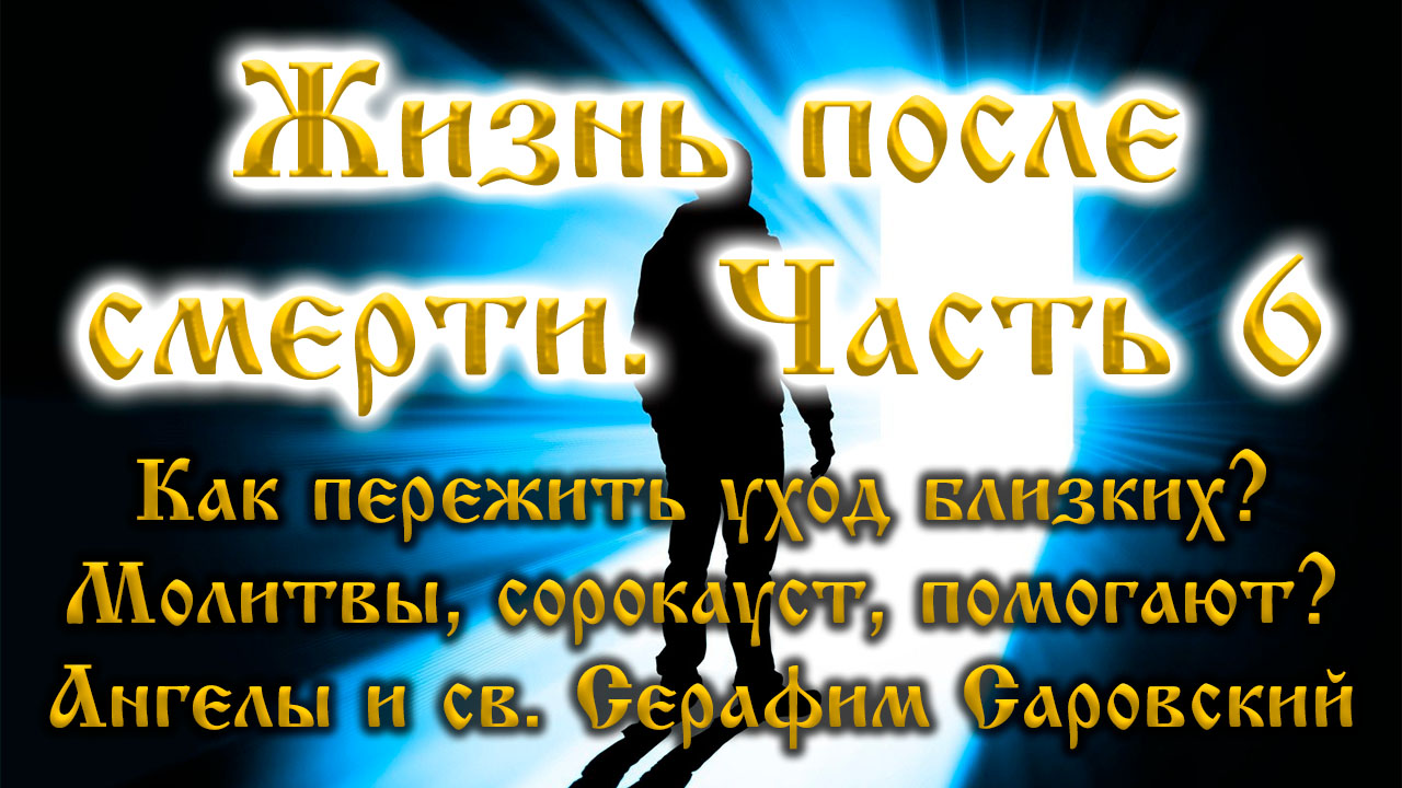 Жизнь после смерти 6. Как пережить уход близких? Молитва. Ответ Св. Серафима Саровского и ангелов.