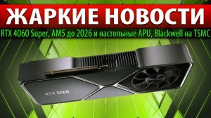 ЖАРКИЕ НОВОСТИ: RTX 4060 Super, AM5 до 2026, настольные APU + Blackwell на TSMC