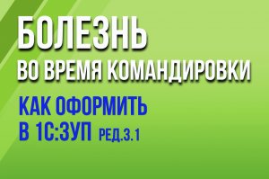 Как в 1С:ЗУП ред. 3.1 оформить болезнь во время командировки