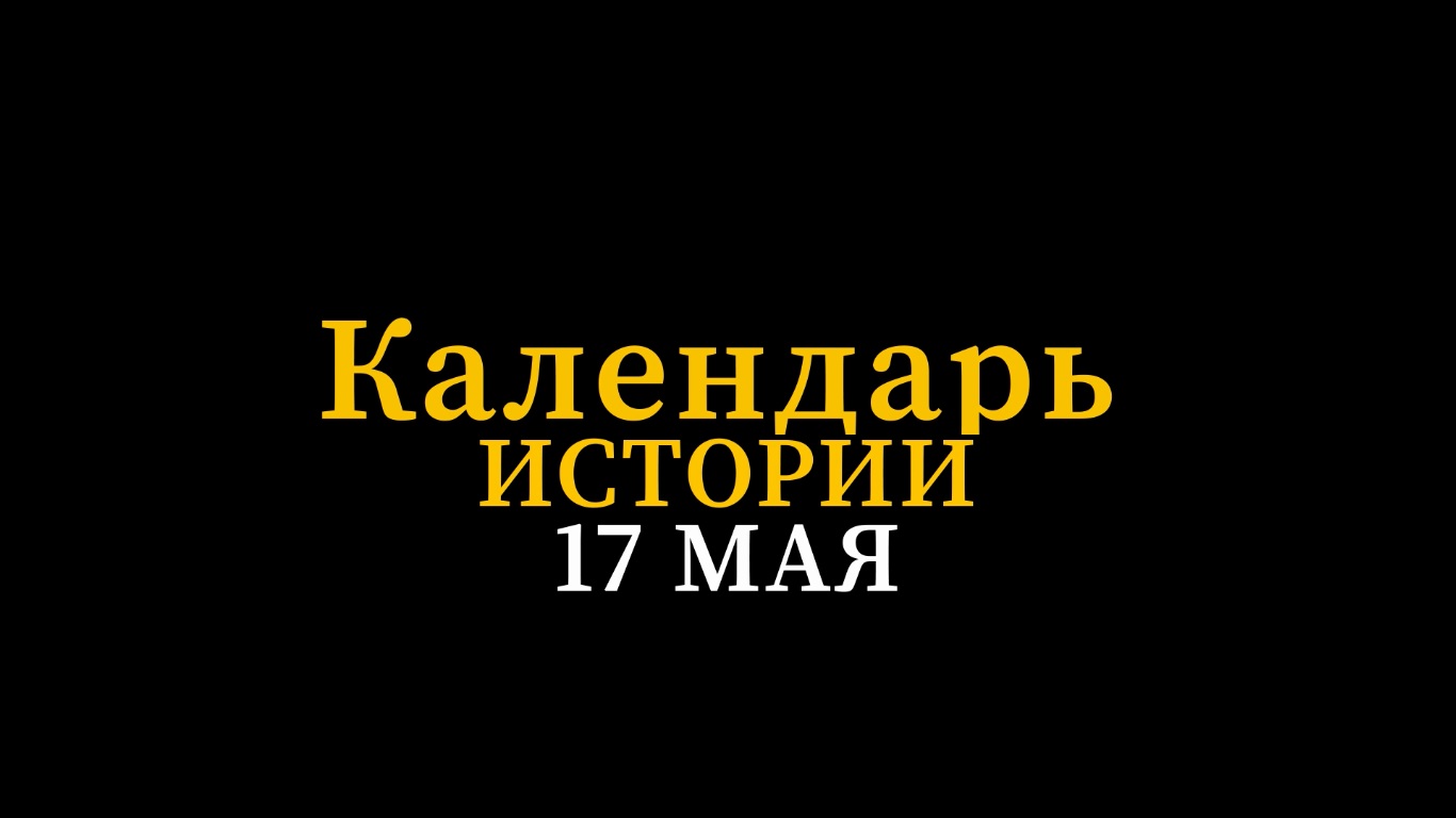 КАЛЕНДАРЬ ИСТОРИИ 17 МАЯ