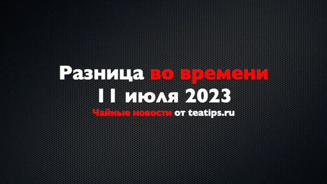Разница во времени. Чайные новости от 11/07/2023
