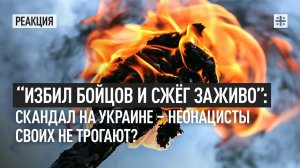 “Избил бойцов и сжёг заживо”: Скандал на Украине - неонацисты своих не трогают?