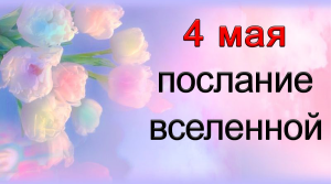 ПОСЛАНИЕ ВСЕЛЕННОЙ на 4 мая.