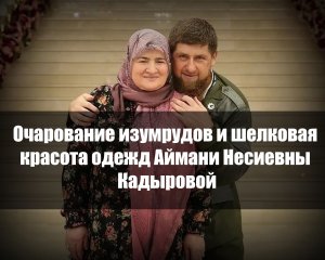 Очарование изумрудов и шелковая красота одежд Аймани Несиевны Кадыровой