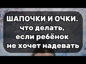 Шапочки и очки. Что делать, если ребёнок не хочет надевать.