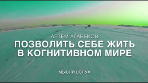 АРТЁМ АГАБЕКОВ. ПОЗВОЛИТЬ СЕБЕ ЖИТЬ В КОГНИТИВНОМ МИРЕ. МЫСЛИ ВСЛУХ.