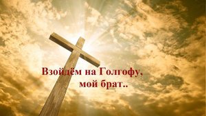 Взойдём на Голгофу, мой брат..