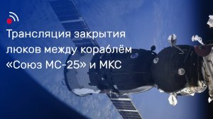 Трансляция закрытия люков между кораблём «Союз МС-25» и МКС