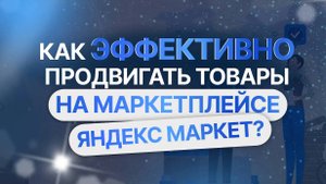Как эффективно продвигать товары на маркетплейсе Яндекс Маркет?