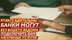 Будьте бдительны: банки могут без вашего ведома подключить вам ненужные услуги!