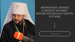 Митрополит Леонид о проекте духовно-просветительского центра в Уганде. 28 июля 2023 г.