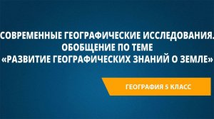 Современные географические исследования. Обобщение по теме «Развитие географических знаний о Земле