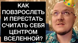 КАК ПОВЗРОСЛЕТЬ И ПЕРЕСТАТЬ СЧИТАТЬ СЕБЯ ЦЕНТРОМ ВСЕЛЕННОЙ?