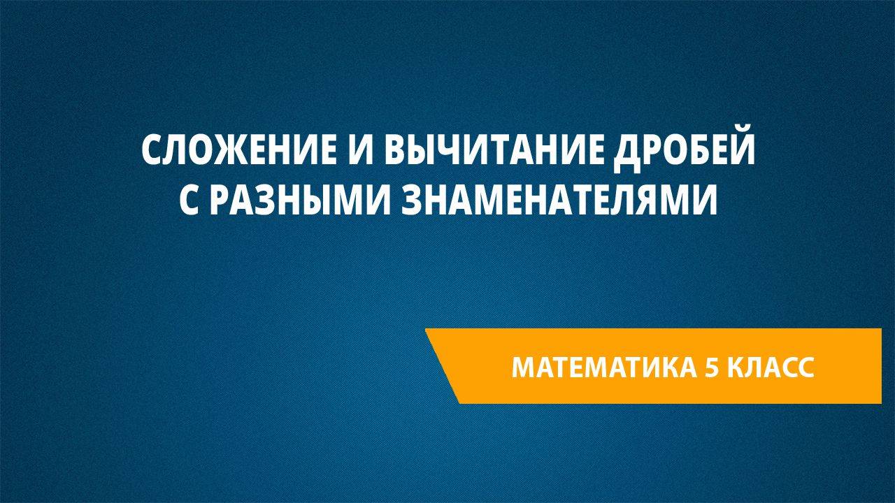 Урок 43. Сложение и вычитание дробей с разными знаменателями