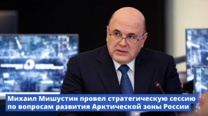 Михаил Мишустин провел стратегическую сессию по вопросам развития Арктической зоны России