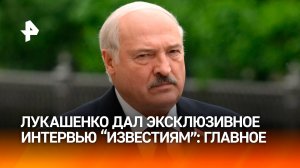 Лукашенко дал эксклюзивное интервью Известиям главное