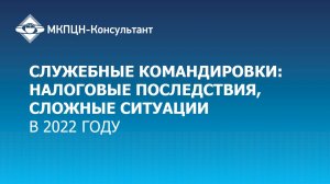 Вебинар "Служебные командировки в 2022 году: налоговые последствия, сложные ситуации"