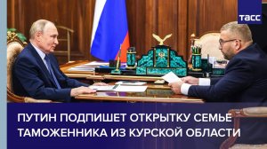 Путин подпишет открытку семье таможенника из Курской области