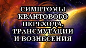 ЧТО НАС ОЖИДАЕТ? СИМПТОМЫ КВАНТОВОГО ПЕРЕХОДА, ТРАНСМУТАЦИИ И ВОЗНЕСЕНИЯ. ГЛОБАЛЬНАЯ ТРАНСФОРМАЦИЯ.