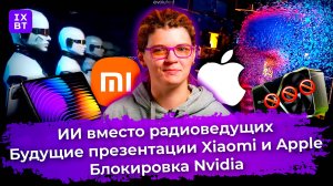 ИИ вместо радиоведущих, будущие презентации Xiaomi и Apple, блокировка Nvidia. Главные новости #26