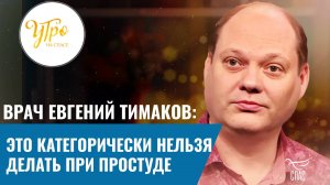 ВРАЧ ЕВГЕНИЙ ТИМАКОВ: ЭТО КАТЕГОРИЧЕСКИ НЕЛЬЗЯ ДЕЛАТЬ ПРИ ПРОСТУДЕ