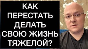 КАК ПЕРЕСТАТЬ ДЕЛАТЬ СВОЮ ЖИЗНЬ ТЯЖЕЛОЙ?