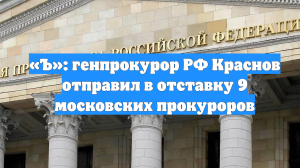 «Ъ»: генпрокурор РФ Краснов отправил в отставку 9 московских прокуроров