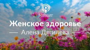 Женское здоровье. Подкаст с Аленой Дягилевой.
