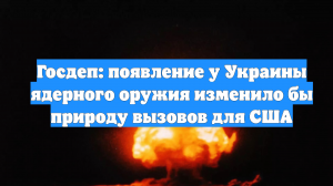 Госдеп: появление у Украины ядерного оружия изменило бы природу вызовов для США